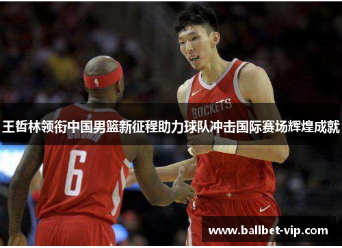 王哲林领衔中国男篮新征程助力球队冲击国际赛场辉煌成就