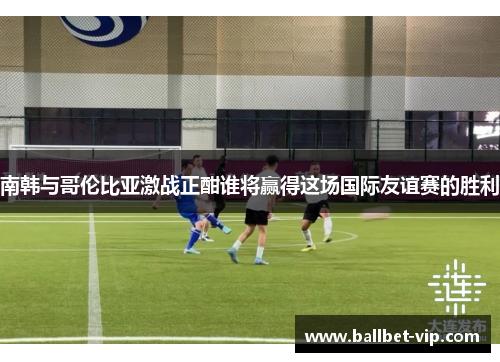 南韩与哥伦比亚激战正酣谁将赢得这场国际友谊赛的胜利